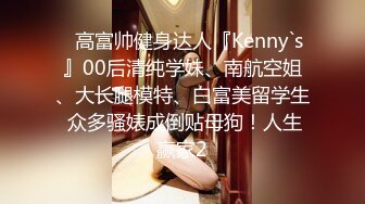 ✿高富帅健身达人『Kenny`s』00后清纯学妹、南航空姐、大长腿模特、白富美留学生 众多骚婊成倒贴母狗！人生赢家2