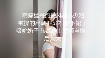    精瘦猛哥约操风骚小少妇  被操的高潮4-5次  撩下裙子吸吮奶子 转战床上发骚自摸  后入大