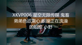 XKVP006 星空无限传媒 鬼畜弟弟色欲熏心 狠操正在洗澡的姐姐 小野