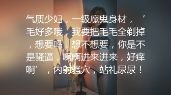 气质少妇，一级魔鬼身材，‘毛好多哦，我要把毛毛全剃掉，想要吗，想不想要，你是不是骚逼，啊啊进来进来，好痒啊’，内射骚穴，站礼尿尿！