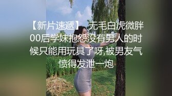 【新片速遞】  无毛白虎微胖00后学妹抱怨没有男人的时候只能用玩具了呀,被男友气愤得发泄一炮