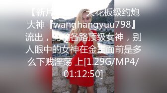 【新片速遞】  天花板级约炮大神『wanghangyuu798』流出，约啪各路顶级女神，别人眼中的女神在金主面前是多么下贱淫荡 上[1.29G/MP4/01:12:50]