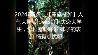 2024年5月，【重磅核弹】人气大神【looks哥】失恋大学生，全程露脸啪啪 妹子的表情有点忧郁