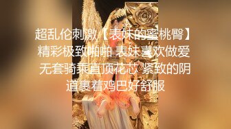 超乱伦刺激【表妹的蜜桃臀】精彩极致啪啪 表妹喜欢做爱 无套骑乘直顶花芯 紧致的阴道裹着鸡巴好舒服