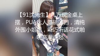 【91沈先生】几万现金桌上摆，PUA达人重磅回归，清纯外围小姐姐，乖巧听话花式啪啪高潮迭起