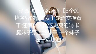  ?? 双飞三飞名场面【3个风格各异的小美女】轮流交换着干 还有什么比这更爽的吗 长腿妹子穿上丝袜干 一个妹子在一边加油