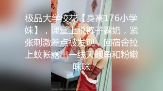 极品大学校花【身高176小学妹】，课堂上脱裤子露奶，紧张刺激差点被发现，回宿舍拉上蚊帐露出一线天鲍鱼和粉嫩咪咪