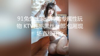 91兔兔土豪大神的专属性玩物 KTV性感黑丝女郎 包厢现场直接开肏