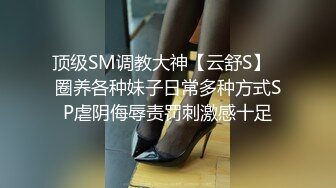 顶级SM调教大神【云舒S】✿圈养各种妹子日常多种方式SP虐阴侮辱责罚刺激感十足