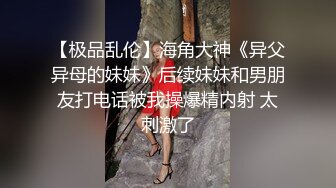 【极品乱伦】海角大神《异父异母的妹妹》后续妹妹和男朋友打电话被我操爆精内射 太刺激了