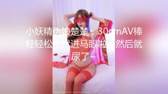 小妖精伪娘楚楚，30cmAV棒轻轻松松就进马眼啦！然后就尿了~