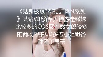 《贴身极限??精品TIAN系列》某站VIP资源大神游走嫩妹比较多的COS展性感女郎较多的商场跟拍CD多位小姐姐各种骚丁展示