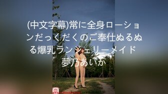 (中文字幕)常に全身ローションだっくだくのご奉仕ぬるぬる爆乳ランジェリーメイド 夢乃あいか