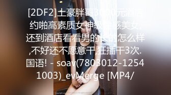 [2DF2]土豪胖哥3000元酒店约啪高素质女神级性感美女,还到酒店看看男的长的怎么样,不好还不愿意干,狂插干3次.国语! - soav(7803012-12541003)_evMerge [MP4/