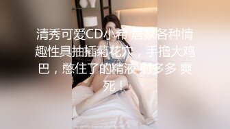 清秀可爱CD小希 居家各种情趣性具抽插菊花穴，手撸大鸡巴，憋住了的精液 射多多 爽死！