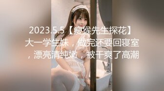 2023.5.5【瘦猴先生探花】大一学生妹，做完还要回寝室，漂亮清纯嫩，被干爽了高潮