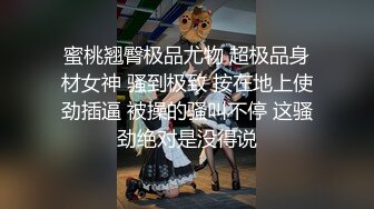 蜜桃翘臀极品尤物 超极品身材女神 骚到极致 按在地上使劲插逼 被操的骚叫不停 这骚劲绝对是没得说