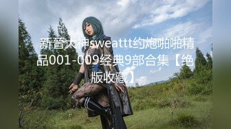  新晉大神sweattt约炮啪啪精品001-009经典9部合集【绝版收藏】