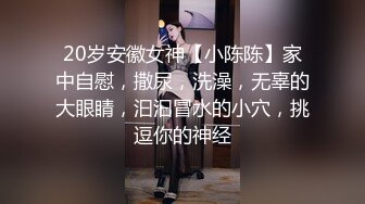 20岁安徽女神【小陈陈】家中自慰，撒尿，洗澡，无辜的大眼睛，汩汩冒水的小穴，挑逗你的神经