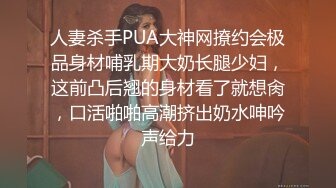 人妻杀手PUA大神网撩约会极品身材哺乳期大奶长腿少妇，这前凸后翘的身材看了就想肏，口活啪啪高潮挤出奶水呻吟声给力