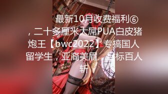 ⚫️⚫️最新10月收费福利⑥，二十多厘米大屌PUA白皮猪炮王【bwc2022】专搞国人留学生，亚裔美眉，目标百人斩