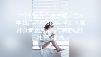 十个眼镜九个骚 合肥师范大学 极品骚鸡眼镜娘 任菲 肉棒舔食者 露脸骚鸡穿着情趣丝袜吃你的鸡