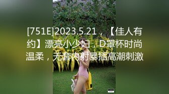 [751E]2023.5.21，【佳人有约】漂亮小少妇，D罩杯时尚温柔，无套内射暴插高潮刺激