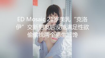 ED Mosaic 21岁美乳“克洛伊”交新男友后没能满足性欲偷偷找两个男生解馋