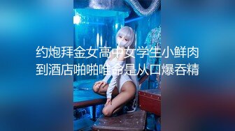 约炮拜金女高中女学生小鲜肉到酒店啪啪唯命是从口爆吞精