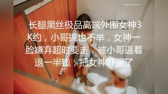  长腿黑丝极品高端外围女神3K约，小哥搞也不举，女神一脸嫌弃超时要走，被小哥逼着退一半钱，把女神吓哭了