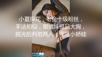  小夏探花，老金十级粉丝，手法相似，眼镜妹极品大胸，脱光后判若两人，淫荡小娇娃