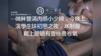 微胖豐滿肉感小少婦，今晚上演學生妹初戀之夜，JK制服，戴上眼鏡有壹絲書卷氣