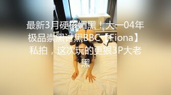 最新3月硬核媚黑！大一04年极品崇黑讨黑BBC【Fiona】私拍，这次玩的更狠3P大老黑