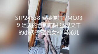 STP24638 蜜桃传媒 PMC039 姐夫的金钱陷阱 猛操欠干的小姨子 蜜桃女神 马沁儿