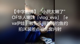 【中字剧情】“小屄太嫩了”OF华人嫩妹「vlog_eva」「eva伊娃」被街头摄影师钓鱼约拍JK装差点被无套内射