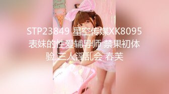 STP23849 星空传媒XK8095表妹的性爱辅导师 禁果初体验 三人淫乱会 春芙