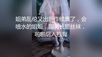 姐弟乱伦又出新作续集了，会喷水的姐姐，甜美长腿丝袜，啪啪后入翘臀