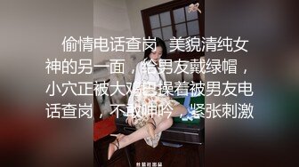 ✿偷情电话查岗✿美貌清纯女神的另一面，给男友戴绿帽，小穴正被大鸡巴操着被男友电话查岗，不敢呻吟，紧张刺激