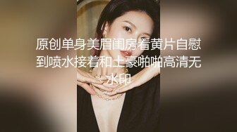 原创单身美眉闺房看黄片自慰到喷水接着和土豪啪啪高清无水印