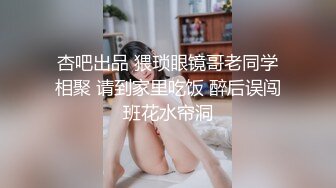 杏吧出品 猥琐眼镜哥老同学相聚 请到家里吃饭 醉后误闯班花水帘洞