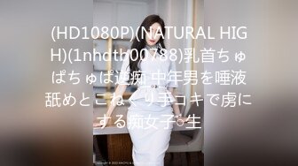 (HD1080P)(NATURAL HIGH)(1nhdtb00788)乳首ちゅぱちゅぱ逆痴 中年男を唾液舐めとこねくり手コキで虏にする痴女子○生