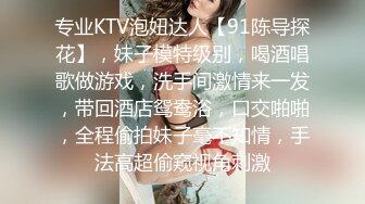 专业KTV泡妞达人【91陈导探花】，妹子模特级别，喝酒唱歌做游戏，洗手间激情来一发，带回酒店鸳鸯浴，口交啪啪，全程偷拍妹子毫不知情，手法高超偷窥视角刺激