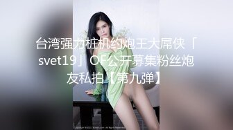 台湾强力桩机约炮王大屌侠「svet19」OF公开募集粉丝炮友私拍【第九弹】