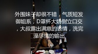 外围妹子却很不错，气质短发御姐系，D罩杯大奶倒立口交，大叔露出满意的表情，洗完澡尽情的输出