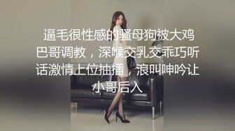  逼毛很性感的骚母狗被大鸡巴哥调教，深喉交乳交乖巧听话激情上位抽插，浪叫呻吟让小哥后入