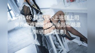 PH146 我裝病不上班騷上司來我家查勤被我掏棒到高潮還...(無碼超清國產)