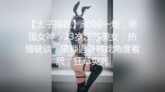 【太子探花】3000一炮，外围女神，23岁江苏美女，热情健谈，猥琐男各种找角度看屄，狂草爽死