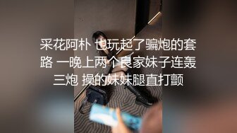 采花阿朴 也玩起了骗炮的套路 一晚上两个良家妹子连轰三炮 操的妹妹腿直打颤