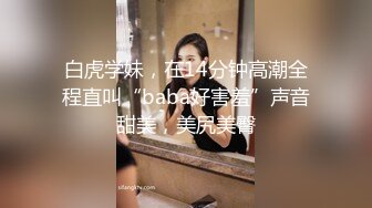 白虎学妹，在14分钟高潮全程直叫“baba好害羞”声音甜美，美尻美臀