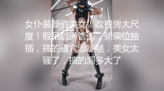 女仆装颜值美女！收费房大尺度！假吊疏通管道，骑乘位抽插，搞的骚穴湿哒哒，美女太骚了，搞的洞多大了